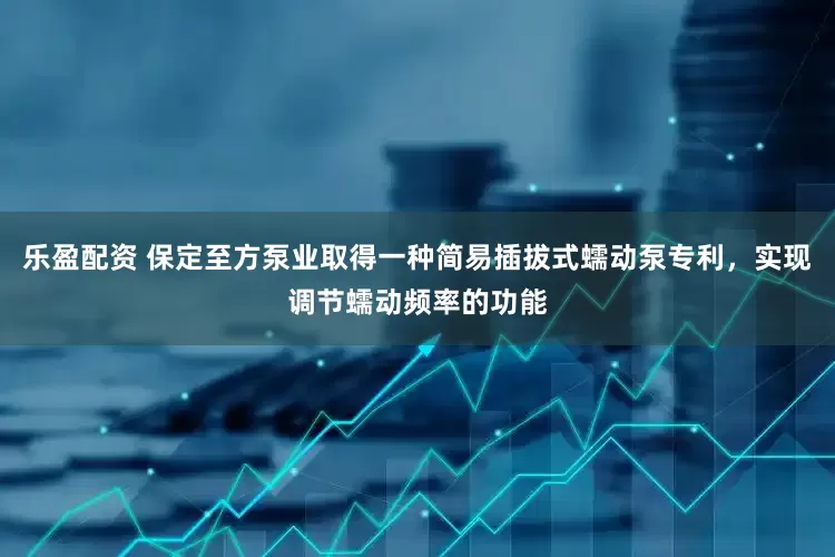 乐盈配资 保定至方泵业取得一种简易插拔式蠕动泵专利，实现调节蠕动频率的功能
