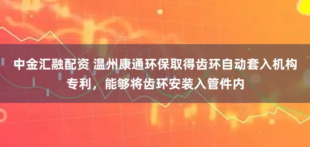 中金汇融配资 温州康通环保取得齿环自动套入机构专利，能够将齿环安装入管件内
