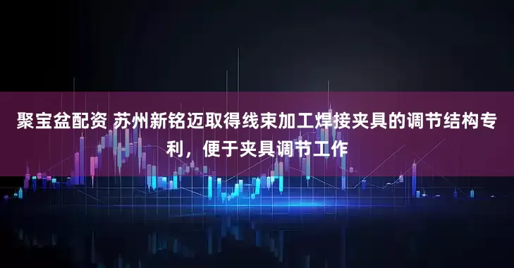 聚宝盆配资 苏州新铭迈取得线束加工焊接夹具的调节结构专利，便于夹具调节工作