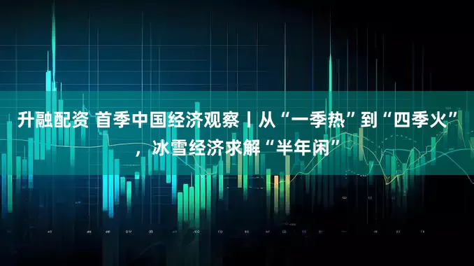 升融配资 首季中国经济观察丨从“一季热”到“四季火”，冰雪经济求解“半年闲”