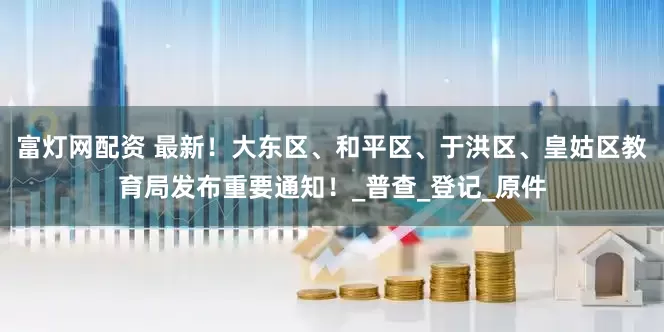 富灯网配资 最新！大东区、和平区、于洪区、皇姑区教育局发布重要通知！_普查_登记_原件