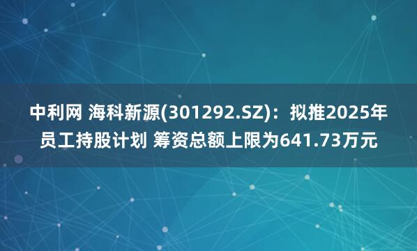 中利网 海科新源(301292.SZ)：拟推2025年员工持股计划 筹资总额上限为641.73万元