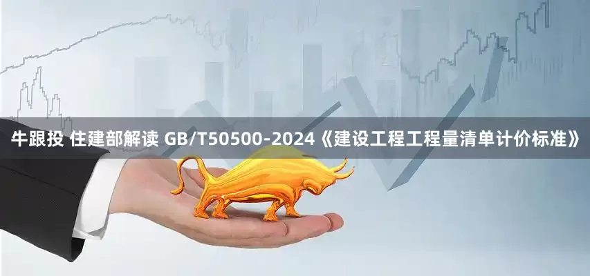 牛跟投 住建部解读 GB/T50500-2024《建设工程工程量清单计价标准》