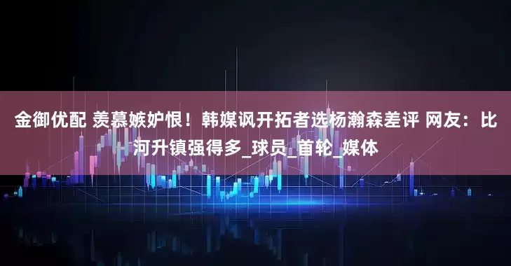金御优配 羡慕嫉妒恨！韩媒讽开拓者选杨瀚森差评 网友：比河升镇强得多_球员_首轮_媒体