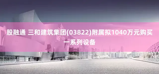 股融通 三和建筑集团(03822)附属拟1040万元购买一系列设备