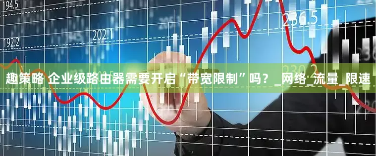 趣策略 企业级路由器需要开启“带宽限制”吗？_网络_流量_限速