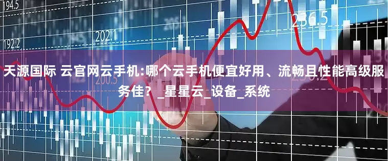 天源国际 云官网云手机:哪个云手机便宜好用、流畅且性能高级服务佳？_星星云_设备_系统