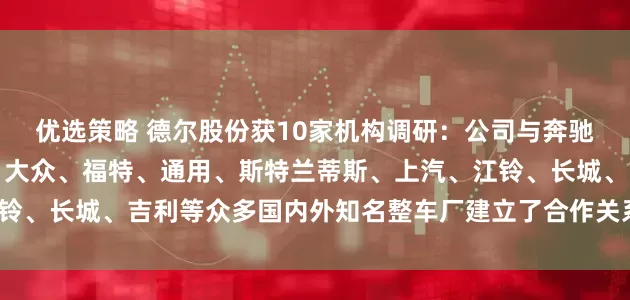 优选策略 德尔股份获10家机构调研：公司与奔驰、宝马、保时捷、奥迪、大众、福特、通用、斯特兰蒂斯、上汽、江铃、长城、吉利等众多国内外知名整车厂建立了合作关系（附调研问答）