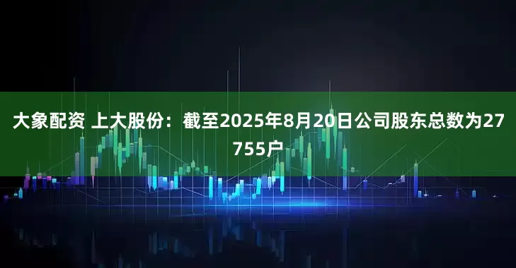 大象配资 上大股份：截至2025年8月20日公司股东总数为27755户