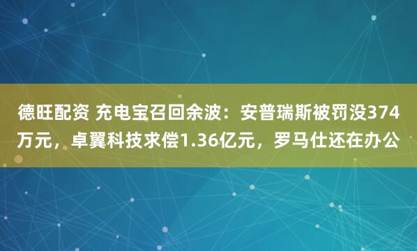 德旺配资 充电宝召回余波：安普瑞斯被罚没374万元，卓翼科技求偿1.36亿元，罗马仕还在办公