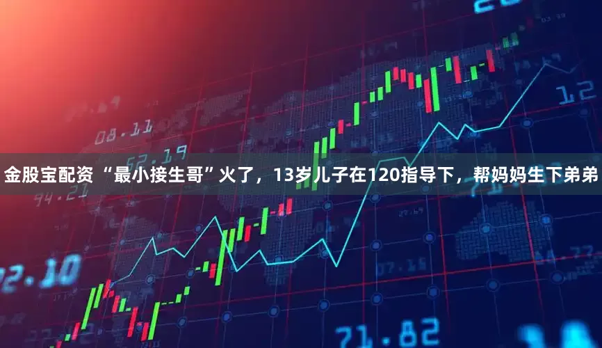 金股宝配资 “最小接生哥”火了，13岁儿子在120指导下，帮妈妈生下弟弟