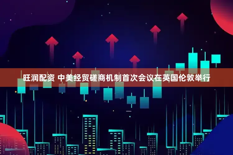 旺润配资 中美经贸磋商机制首次会议在英国伦敦举行