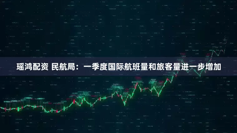 瑶鸿配资 民航局：一季度国际航班量和旅客量进一步增加