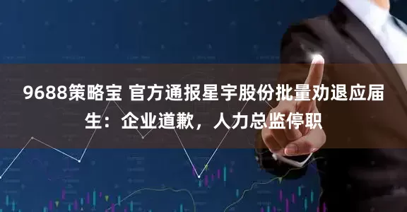 9688策略宝 官方通报星宇股份批量劝退应届生：企业道歉，人力总监停职